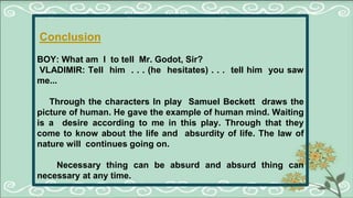 Conclusion
BOY: What am I to tell Mr. Godot, Sir?
VLADIMIR: Tell him . . . (he hesitates) . . . tell him you saw
me...
Through the characters In play Samuel Beckett draws the
picture of human. He gave the example of human mind. Waiting
is a desire according to me in this play. Through that they
come to know about the life and absurdity of life. The law of
nature will continues going on.
Necessary thing can be absurd and absurd thing can
necessary at any time.
 