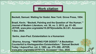 Work citation
Beckett, Samuel. Waiting for Godot. New York: Grove Press, 1954.
Brazil, Kevin. “Beckett, Painting and the Question of ‘the Human.’”
Journal of Modern Literature, vol. 36, no. 3, 2013, pp. 81–99.
JSTOR, www.jstor.org/stable/10.2979/jmodelite.36.3.81. Accessed
1 Dec. 2020.
Sartre, Jean-Paul. Existentialism is a Humanism
Sharma, Anurag. “‘WAITING FOR GODOT:" A Beckettian
Counterfoil to Kierkegaardian Existentialism.” Samuel Beckett
Today / Aujourd'hui, vol. 2, 1993, pp. 275–280. JSTOR,
www.jstor.org/stable/25781175. Accessed 1 Dec. 2020.
 