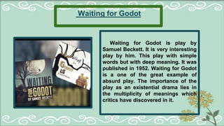 Waiting for Godot
Waiting for Godot is play by
Samuel Beckett. It is very interesting
play by him. This play with simple
words but with deep meaning. It was
published in 1952. Waiting for Godot
is a one of the great example of
absurd play. The importance of the
play as an existential drama lies in
the multiplicity of meanings which
critics have discovered in it.
 