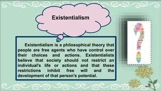 Existentialism is a philosophical theory that
people are free agents who have control over
their choices and actions. Existentialists
believe that society should not restrict an
individual's life or actions and that these
restrictions inhibit free will and the
development of that person's potential.
Existentialism
 