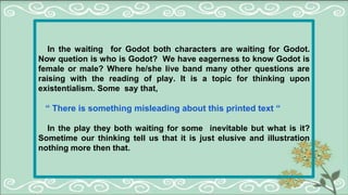 In the waiting for Godot both characters are waiting for Godot.
Now quetion is who is Godot? We have eagerness to know Godot is
female or male? Where he/she live band many other questions are
raising with the reading of play. It is a topic for thinking upon
existentialism. Some say that,
“ There is something misleading about this printed text “
In the play they both waiting for some inevitable but what is it?
Sometime our thinking tell us that it is just elusive and illustration
nothing more then that.
 