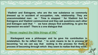 Vladimir and Estragone, who are the raw substance so commonly
dressed up in accident of occupation, role, relationship. They are
unacommodated men so ‘ Time is stopped ‘ for Vladimir but for
Estragone and Vladimir communnicat and they ask questions each other
and Estragon said that “ we have always find something, to give the
impression we exist? There is a one dialogue that
“Never neglect the little things of life”
Kierkegaard was a philosoper and he gave his contribution in
existeialism. So he reflect that “ to exist means to be in process of
becoming “so we can say that waiting is the process for them, a
process of becoming through which they seem to realize that they exist.
 