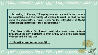 According to Kenner, “ The play constructa about its two actors
the conditions and the quality of waiting to much so that no one
blame the dtramtist’s perverse whim for the withholding of Godot
and the disappointment of their expectations. “
The long waiting for Godot and who does never appear
throughout the play, but there is entry of boy who is the messnager
of Godot and he said that
“ He will come tomorrow. Sir. .”
 