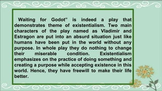 Waiting for Godot” is indeed a play that
demonstrates theme of existentialism. Two main
characters of the play named as Vladimir and
Estragon are put into an absurd situation just like
humans have been put in the world without any
purpose. In whole play they do nothing to change
their miserable condition. Existentialism
emphasizes on the practice of doing something and
creating a purpose while accepting existence in this
world. Hence, they have freewill to make their life
better.
 