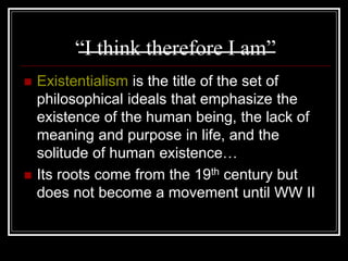 “I think therefore I am”
 Existentialism is the title of the set of
philosophical ideals that emphasize the
existence of the human being, the lack of
meaning and purpose in life, and the
solitude of human existence…
 Its roots come from the 19th century but
does not become a movement until WW II
 