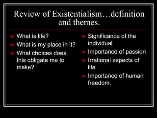 Review of Existentialism…definition
and themes.
 What is life?
 What is my place in it?
 What choices does
this obligate me to
make?
 Significance of the
individual
 Importance of passion
 Irrational aspects of
life
 Importance of human
freedom.
 