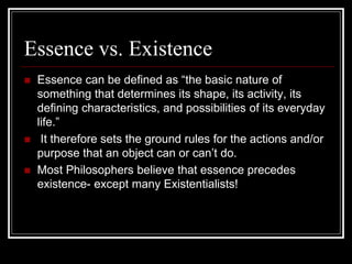 Essence vs. Existence
 Essence can be defined as “the basic nature of
something that determines its shape, its activity, its
defining characteristics, and possibilities of its everyday
life.”
 It therefore sets the ground rules for the actions and/or
purpose that an object can or can’t do.
 Most Philosophers believe that essence precedes
existence- except many Existentialists!
 