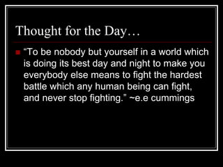 Thought for the Day…
 “To be nobody but yourself in a world which
is doing its best day and night to make you
everybody else means to fight the hardest
battle which any human being can fight,
and never stop fighting.” ~e.e cummings
 