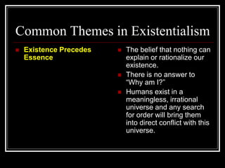 Common Themes in Existentialism
 Existence Precedes
Essence
 The belief that nothing can
explain or rationalize our
existence.
 There is no answer to
“Why am I?”
 Humans exist in a
meaningless, irrational
universe and any search
for order will bring them
into direct conflict with this
universe.
 