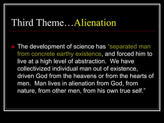 Third Theme…Alienation
 The development of science has “separated man
from concrete earthy existence, and forced him to
live at a high level of abstraction. We have
collectivized individual man out of existence,
driven God from the heavens or from the hearts of
men. Man lives in alienation from God, from
nature, from other men, from his own true self.”
 