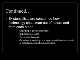 Continued…
 Existentialists are concerned how
technology shuts man out of nature and
from each other
 Crowding of people into cities
 Subdivision of labor
 Government control
 Growth of advertising, propaganda and the mass media
of entertainment and communication
 