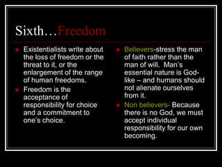 Sixth…Freedom
 Existentialists write about
the loss of freedom or the
threat to it, or the
enlargement of the range
of human freedoms.
 Freedom is the
acceptance of
responsibility for choice
and a commitment to
one’s choice.
 Believers-stress the man
of faith rather than the
man of will. Man’s
essential nature is God-
like – and humans should
not alienate ourselves
from it.
 Non believers- Because
there is no God, we must
accept individual
responsibility for our own
becoming.
 