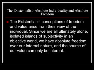 The Existentialist- Absolute Individuality and Absolute
Freedom
 The Existentialist conceptions of freedom
and value arise from their view of the
individual. Since we are all ultimately alone,
isolated islands of subjectivity in an
objective world, we have absolute freedom
over our internal nature, and the source of
our value can only be internal.
 