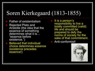 Soren Kierkegaard (1813-1855)
 It is a person’s
responsibility to live a
totally committed (valid)
life and should be
prepared to defy the
norms of society for the
sake of that commitment.
 Anti-conformist!
 Father of existentialism
 Rejected Plato and
Aristotle (the idea that the
essence of something
determines what it is…
“essence before
existence.”)
 Believed that individual
choice determines essence
(existence precedes
essence!)
 