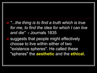  "...the thing is to find a truth which is true
for me, to find the idea for which I can live
and die" - Journals 1835
 suggests that people might effectively
choose to live within either of two
"existence spheres". He called these
"spheres" the aesthetic and the ethical.
 