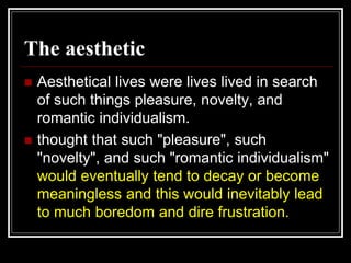 The aesthetic
 Aesthetical lives were lives lived in search
of such things pleasure, novelty, and
romantic individualism.
 thought that such "pleasure", such
"novelty", and such "romantic individualism"
would eventually tend to decay or become
meaningless and this would inevitably lead
to much boredom and dire frustration.
 