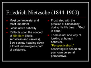 Friedrich Nietzsche (1844-1900)
 Most controversial and
most important
 Looks at life critically
 Reflects upon the concept
of Nihilism (life is
senseless and useless),
Saw society heading down
a trivial, meaningless path
of existence.
 Frustrated with the
practice of Christianity
during his life time… “God
is dead.”
 There is not one way of
looking at human
behavior.
“Perspectivalism:”
observing life based on
your own personal
perspective.
 