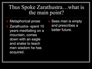 Thus Spoke Zarathustra…what is
the main point?
 Metaphorical prose
 Zarathustra- spent 10
years meditating on a
mountain, comes
down with an eagle
and snake to teach
men wisdom he has
acquired.
 Sees man is empty
and prescribes a
better future.
 