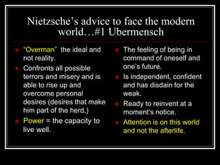 Nietzsche’s advice to face the modern
world…#1 Ubermensch
 “Overman” the ideal and
not reality.
 Confronts all possible
terrors and misery and is
able to rise up and
overcome personal
desires (desires that make
him part of the herd.)
 Power = the capacity to
live well.
 The feeling of being in
command of oneself and
one’s future.
 Is independent, confident
and has disdain for the
weak.
 Ready to reinvent at a
moment’s notice.
 Attention is on this world
and not the afterlife.
 