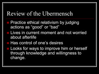 Review of the Ubermensch
 Practice ethical relativism by judging
actions as “good” or “bad”
 Lives in current moment and not worried
about afterlife
 Has control of one’s desires
 Looks for ways to improve him or herself
through knowledge and willingness to
change.
 