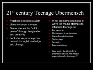21st century Teenage Ubermensch
 Practices ethical relativism
 Lives in current moment
 Demonstrates the “will to
power” through imagination
and creativity
 Looks for ways to improve
oneself through knowledge
and change.
 What are some examples of
ways the media attempts to
influence teenagers?
 For example…
 Media control/manipulation
 Name Brand attraction
 Technology
 Sexuality
 Drug use/abuse
 How would the ideal of the
Ubermensch deal with media
expectations for teenagers?
 