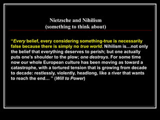 “Every belief, every considering something-true is necessarily
false because there is simply no true world. Nihilism is…not only
the belief that everything deserves to perish; but one actually
puts one’s shoulder to the plow; one destroys. For some time
now our whole European culture has been moving as toward a
catastrophe, with a tortured tension that is growing from decade
to decade: restlessly, violently, headlong, like a river that wants
to reach the end… ” (Will to Power)
Nietzsche and Nihilism
(something to think about)
 