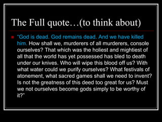 The Full quote…(to think about)
 “God is dead. God remains dead. And we have killed
him. How shall we, murderers of all murderers, console
ourselves? That which was the holiest and mightiest of
all that the world has yet possessed has bled to death
under our knives. Who will wipe this blood off us? With
what water could we purify ourselves? What festivals of
atonement, what sacred games shall we need to invent?
Is not the greatness of this deed too great for us? Must
we not ourselves become gods simply to be worthy of
it?”
 