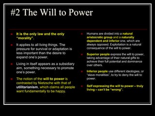 #2 The Will to Power
 It is the only law and the only
“morality”.
 It applies to all living things. The
pressure for survival or adaptation is
less important than the desire to
expand one’s power.
 Living in itself appears as a subsidiary
aim, something necessary to promote
one’s power.
 The notion of the will to power is
contrasted by Nietzsche with that of
utilitarianism, which claims all people
want fundamentally to be happy.
 Humans are divided into a natural
aristocratic group and a naturally
dependent and inferior one, which are
always opposed. Exploitation is a natural
consequence of the will to power.
 Superior people express the will to power,
taking advantage of their natural gifts to
achieve their full potential and dominance
over others.
 Inferior people use different ideologies, or
“slave moralities”, to try to deny the will to
power.
 Self expressing the will to power – truly
living – can’t be “wrong”.
 