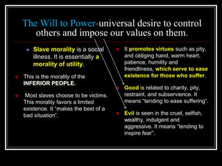 The Will to Power-universal desire to control
others and impose our values on them.
 Slave morality is a social
illness. It is essentially a
morality of utility.
 This is the morality of the
INFERIOR PEOPLE.
 Most slaves choose to be victims.
This morality favors a limited
existence. It “makes the best of a
bad situation”.
 It promotes virtues such as pity,
and obliging hand, warm heart,
patience, humility and
friendliness, which serve to ease
existence for those who suffer.
 Good is related to charity, pity,
restraint, and subservience. It
means “tending to ease suffering”.
 Evil is seen in the cruel, selfish,
wealthy, indulgent and
aggressive. It means “tending to
inspire fear”.
 