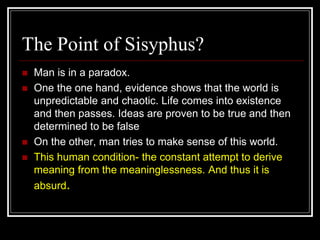 The Point of Sisyphus?
 Man is in a paradox.
 One the one hand, evidence shows that the world is
unpredictable and chaotic. Life comes into existence
and then passes. Ideas are proven to be true and then
determined to be false
 On the other, man tries to make sense of this world.
 This human condition- the constant attempt to derive
meaning from the meaninglessness. And thus it is
absurd.
 