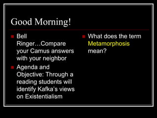 Good Morning!
 Bell
Ringer…Compare
your Camus answers
with your neighbor
 Agenda and
Objective: Through a
reading students will
identify Kafka’s views
on Existentialism
 What does the term
Metamorphosis
mean?
 