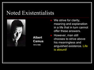 Noted Existentialists
 We strive for clarity,
meaning and explanation
in a life that in turn cannot
offer these answers.
 However, man still
chooses to strive above
his meaningless and
anguished existence. Life
is absurd!
Albert
Camus
1913-1956
 