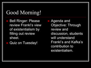 Good Morning!
 Bell Ringer: Please
review Frankl’s view
of existentialism by
filling out review
sheet.
 Quiz on Tuesday!
 Agenda and
Objective: Through
review and
discussion, students
will understand
Frankl’s and Kafka’s
contribution to
existentialism.
 