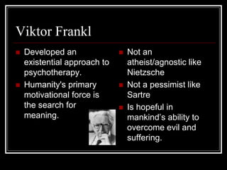 Viktor Frankl
 Developed an
existential approach to
psychotherapy.
 Humanity's primary
motivational force is
the search for
meaning.
 Not an
atheist/agnostic like
Nietzsche
 Not a pessimist like
Sartre
 Is hopeful in
mankind’s ability to
overcome evil and
suffering.
 