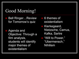 Good Morning!
 Bell Ringer…Review
for Tomorrow’s quiz
 Agenda and
Objective: Through a
film analysis,
students will identify
major themes of
existentialism
 6 themes of
existentialism
 Kierkegaard,
Nietzsche, Camus,
Kafka, Sartre
 “Will to Power,”
“Ubermensch,”
Nihilism
 