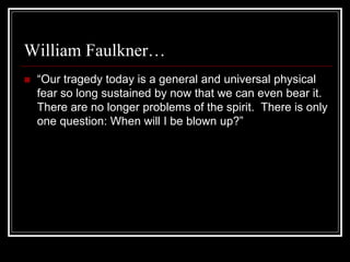 William Faulkner…
 “Our tragedy today is a general and universal physical
fear so long sustained by now that we can even bear it.
There are no longer problems of the spirit. There is only
one question: When will I be blown up?”
 