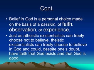 Cont.
• Belief in God is a personal choice made
  on the basis of a passion, of faith,
  observation, or experience.
• Just as atheistic existentialists can freely
  choose not to believe, theistic
  existentialists can freely choose to believe
  in God and could, despite one's doubt,
  have faith that God exists and that God is
  good.
 
