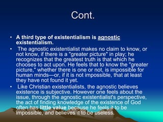 Cont.

• A third type of existentialism is agnostic
  existentialism.
• The agnostic existentialist makes no claim to know, or
  not know, if there is a "greater picture" in play; he
  recognizes that the greatest truth is that which he
  chooses to act upon. He feels that to know the "greater
  picture," whether there is one or not, is impossible for
  human minds—or, if it is not impossible, that at least
  they have not found it yet.
• Like Christian existentialists, the agnostic believes
  existence is subjective. However one feels about the
  issue, through the agnostic existentialist's perspective,
  the act of finding knowledge of the existence of God
  often has little value because he feels it to be
  impossible, and believes it to be useless.
 