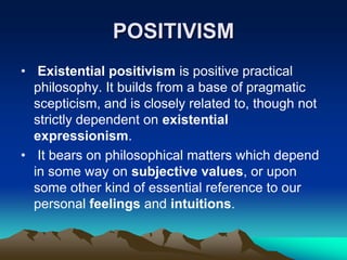 POSITIVISM
• Existential positivism is positive practical
  philosophy. It builds from a base of pragmatic
  scepticism, and is closely related to, though not
  strictly dependent on existential
  expressionism.
• It bears on philosophical matters which depend
  in some way on subjective values, or upon
  some other kind of essential reference to our
  personal feelings and intuitions.
 