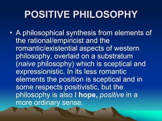POSITIVE PHILOSOPHY
• A philosophical synthesis from elements of
  the rational/empiricist and the
  romantic/existential aspects of western
  philosophy, overlaid on a substratum
  (naive philosophy) which is sceptical and
  expressionistic. In its less romantic
  elements the position is sceptical and in
  some respects positivistic, but the
  philosophy is also I hope, positive in a
  more ordinary sense.
 