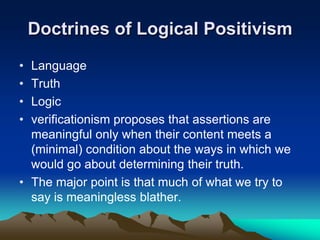 Doctrines of Logical Positivism
• Language
• Truth
• Logic
• verificationism proposes that assertions are
  meaningful only when their content meets a
  (minimal) condition about the ways in which we
  would go about determining their truth.
• The major point is that much of what we try to
  say is meaningless blather.
 
