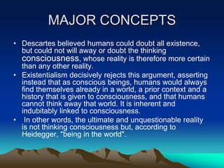 MAJOR CONCEPTS
• Descartes believed humans could doubt all existence,
  but could not will away or doubt the thinking
  consciousness, whose reality is therefore more certain
  than any other reality.
• Existentialism decisively rejects this argument, asserting
  instead that as conscious beings, humans would always
  find themselves already in a world, a prior context and a
  history that is given to consciousness, and that humans
  cannot think away that world. It is inherent and
  indubitably linked to consciousness.
• In other words, the ultimate and unquestionable reality
  is not thinking consciousness but, according to
  Heidegger, "being in the world".
 