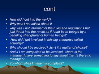 cont
• How did I get into the world?
• Why was I not asked about it
• why was I not informed of the rules and regulations but
  just thrust into the ranks as if I had been bought by a
  peddling shanghaier of human beings?
• How did I get involved in this big enterprise called
  actuality?
• Why should I be involved? ,Isn't it a matter of choice?
• And if I am compelled to be involved, where is the
  manager I have something to say about this. Is there no
  manager?
• To whom shall I make my complaint?
 