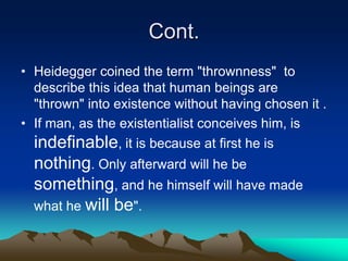 Cont.
• Heidegger coined the term "thrownness" to
  describe this idea that human beings are
  "thrown" into existence without having chosen it .
• If man, as the existentialist conceives him, is
  indefinable, it is because at first he is
  nothing. Only afterward will he be
  something, and he himself will have made
  what he will be".
 