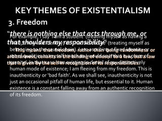 KEYTHEMES OF EXISTENTIALISM
3. Freedom
“there is nothing else that acts through me, or
that shoulders my responsibility”
For example, I say ‘I am a student’ (treating myself as having a
fixed, thing-like identity) or ‘I had no choice’ (treating myself as
belonging to the causal chain). I am ascribing a fixed identity or
set of qualities to myself, much as I would say ‘that is a piece of
granite’. In that case I am existing in denial of my distinctively
human mode of existence; I am fleeing from my freedom.This is
inauthenticity or ‘bad faith’. As we shall see, inauthenticity is not
just an occasional pitfall of human life, but essential to it. Human
existence is a constant falling away from an authentic recognition
of its freedom.
 
