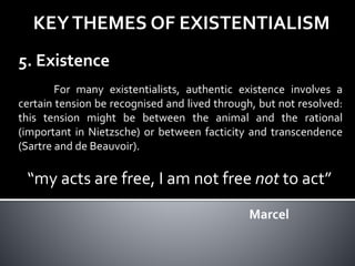 KEYTHEMES OF EXISTENTIALISM
5. Existence
For many existentialists, authentic existence involves a
certain tension be recognised and lived through, but not resolved:
this tension might be between the animal and the rational
(important in Nietzsche) or between facticity and transcendence
(Sartre and de Beauvoir).
“my acts are free, I am not free not to act”
Marcel
 