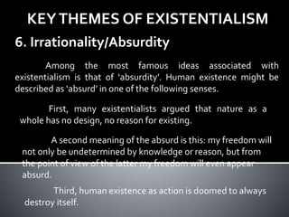 KEYTHEMES OF EXISTENTIALISM
6. Irrationality/Absurdity
Among the most famous ideas associated with
existentialism is that of ‘absurdity’. Human existence might be
described as ‘absurd’ in one of the following senses.
First, many existentialists argued that nature as a
whole has no design, no reason for existing.
A second meaning of the absurd is this: my freedom will
not only be undetermined by knowledge or reason, but from
the point of view of the latter my freedom will even appear
absurd.
Third, human existence as action is doomed to always
destroy itself.
 