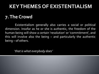 KEYTHEMES OF EXISTENTIALISM
7.The Crowd
Existentialism generally also carries a social or political
dimension. Insofar as he or she is authentic, the freedom of the
human being will show a certain ‘resolution’ or ‘commitment’, and
this will involve also the being – and particularly the authentic
being – of others.
‘that is what everybody does’
 