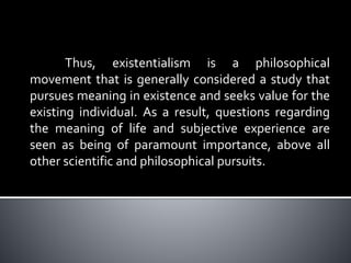 Thus, existentialism is a philosophical
movement that is generally considered a study that
pursues meaning in existence and seeks value for the
existing individual. As a result, questions regarding
the meaning of life and subjective experience are
seen as being of paramount importance, above all
other scientific and philosophical pursuits.
 
