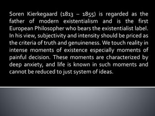Soren Kierkegaard (1813 – 1855) is regarded as the
father of modern existentialism and is the first
European Philosopher who bears the existentialist label.
In his view, subjectivity and intensity should be priced as
the criteria of truth and genuineness. We touch reality in
intense moments of existence especially moments of
painful decision. These moments are characterized by
deep anxiety, and life is known in such moments and
cannot be reduced to just system of ideas.
 